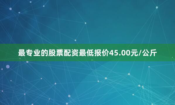 最专业的股票配资最低报价45.00元/公斤