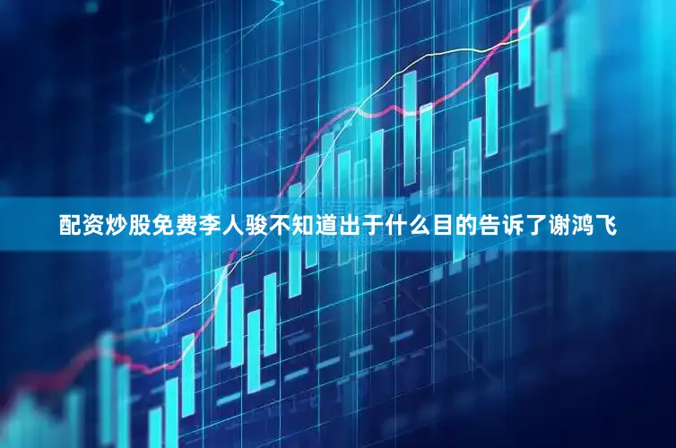 配资炒股免费李人骏不知道出于什么目的告诉了谢鸿飞