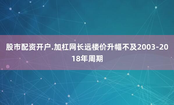 股市配资开户.加杠网长远楼价升幅不及2003-2018年周期