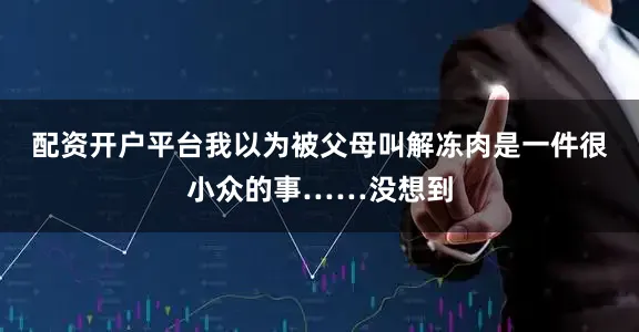 配资开户平台我以为被父母叫解冻肉是一件很小众的事……没想到