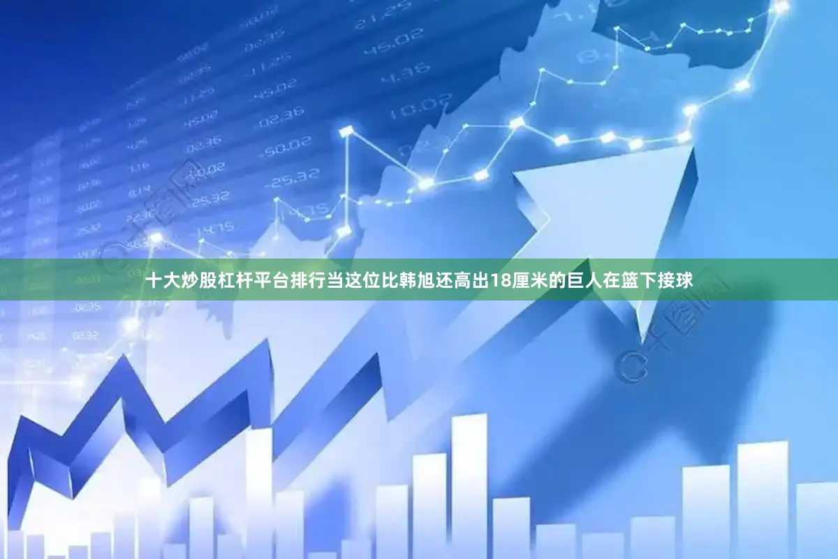十大炒股杠杆平台排行当这位比韩旭还高出18厘米的巨人在篮下接球