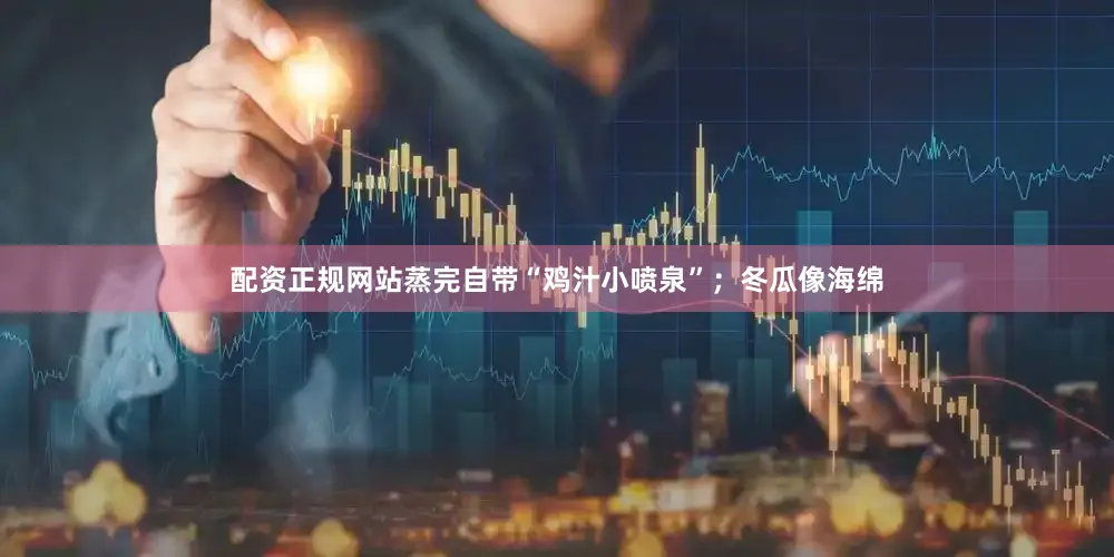 配资正规网站蒸完自带“鸡汁小喷泉”；冬瓜像海绵