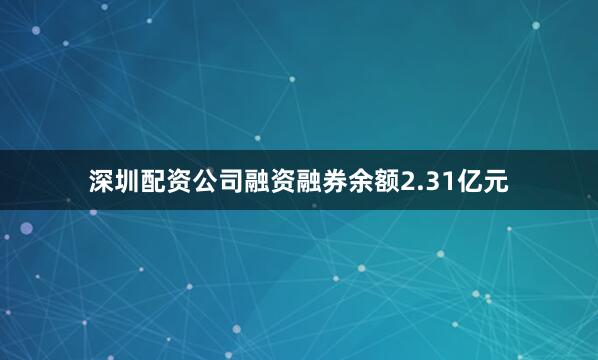 深圳配资公司融资融券余额2.31亿元