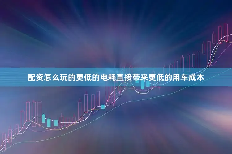 配资怎么玩的更低的电耗直接带来更低的用车成本