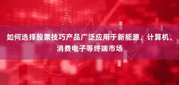 如何选择股票技巧产品广泛应用于新能源、计算机、消费电子等终端市场